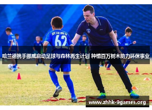 哈兰德携手挪威启动足球与森林再生计划 种植百万树木助力环保事业 哈兰德携手挪威启动足球与森林再生计划 种植百万树木助力环保事业