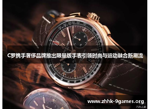 C罗携手奢侈品牌推出限量版手表引领时尚与运动融合新潮流 C罗携手奢侈品牌推出限量版手表引领时尚与运动融合新潮流