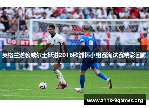 英格兰逆袭威尔士挺进2016欧洲杯小组赛淘汰赛精彩回顾 英格兰逆袭威尔士挺进2016欧洲杯小组赛淘汰赛精彩回顾