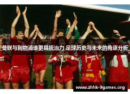 曼联与利物浦谁更具统治力 足球历史与未来的角逐分析 曼联与利物浦谁更具统治力 足球历史与未来的角逐分析