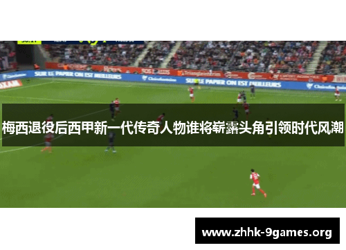 梅西退役后西甲新一代传奇人物谁将崭露头角引领时代风潮
