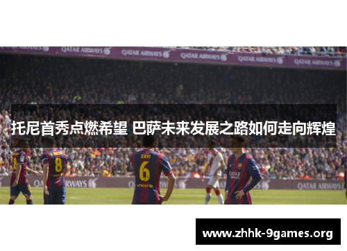 托尼首秀点燃希望 巴萨未来发展之路如何走向辉煌 托尼首秀点燃希望 巴萨未来发展之路如何走向辉煌
