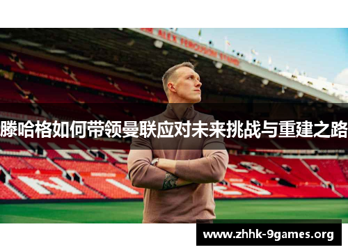 滕哈格如何带领曼联应对未来挑战与重建之路