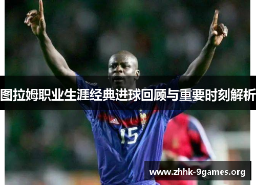 图拉姆职业生涯经典进球回顾与重要时刻解析 图拉姆职业生涯经典进球回顾与重要时刻解析