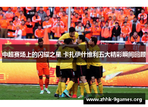 中超赛场上的闪耀之星 卡扎伊什维利五大精彩瞬间回顾 中超赛场上的闪耀之星 卡扎伊什维利五大精彩瞬间回顾