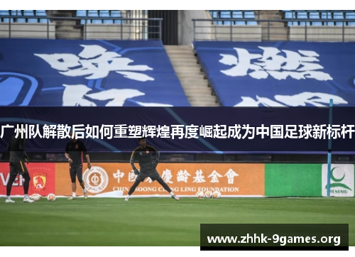 广州队解散后如何重塑辉煌再度崛起成为中国足球新标杆 广州队解散后如何重塑辉煌再度崛起成为中国足球新标杆