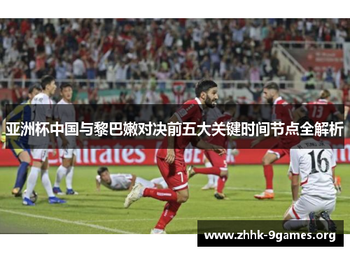 亚洲杯中国与黎巴嫩对决前五大关键时间节点全解析 亚洲杯中国与黎巴嫩对决前五大关键时间节点全解析