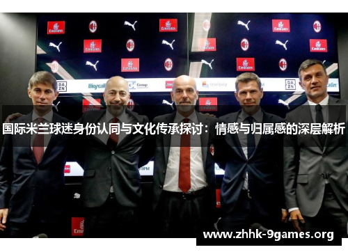 国际米兰球迷身份认同与文化传承探讨:情感与归属感的深层解析 国际米兰球迷身份认同与文化传承探讨:情感与归属感的深层解析