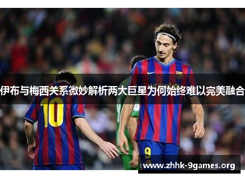 伊布与梅西关系微妙解析两大巨星为何始终难以完美融合 伊布与梅西关系微妙解析两大巨星为何始终难以完美融合