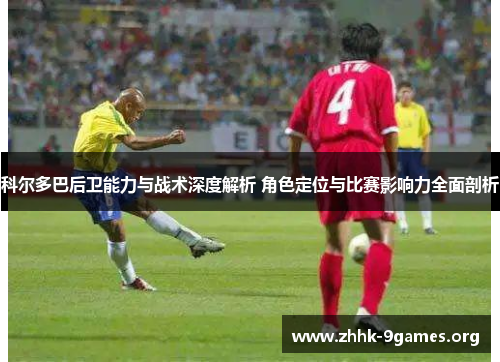 科尔多巴后卫能力与战术深度解析 角色定位与比赛影响力全面剖析