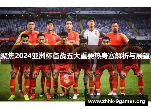 聚焦2024亚洲杯备战五大重要热身赛解析与展望 聚焦2024亚洲杯备战五大重要热身赛解析与展望