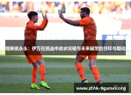 观察侯永永:伊万在挑战中追求突破与未来展望的目标与期待 观察侯永永:伊万在挑战中追求突破与未来展望的目标与期待
