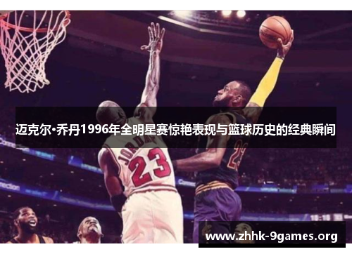 迈克尔·乔丹1996年全明星赛惊艳表现与篮球历史的经典瞬间