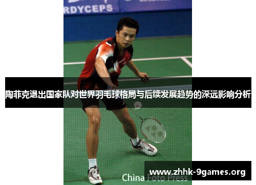 陶菲克退出国家队对世界羽毛球格局与后续发展趋势的深远影响分析