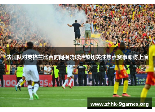 法国队对英格兰比赛时间揭晓球迷热切关注焦点赛事即将上演 法国队对英格兰比赛时间揭晓球迷热切关注焦点赛事即将上演
